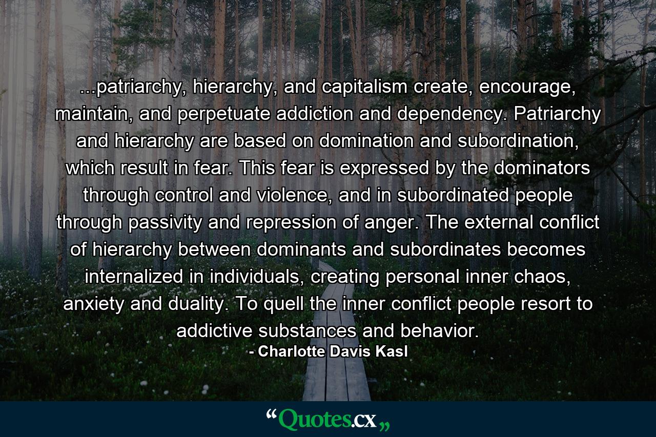 ...patriarchy, hierarchy, and capitalism create, encourage, maintain, and perpetuate addiction and dependency. Patriarchy and hierarchy are based on domination and subordination, which result in fear. This fear is expressed by the dominators through control and violence, and in subordinated people through passivity and repression of anger. The external conflict of hierarchy between dominants and subordinates becomes internalized in individuals, creating personal inner chaos, anxiety and duality. To quell the inner conflict people resort to addictive substances and behavior. - Quote by Charlotte Davis Kasl