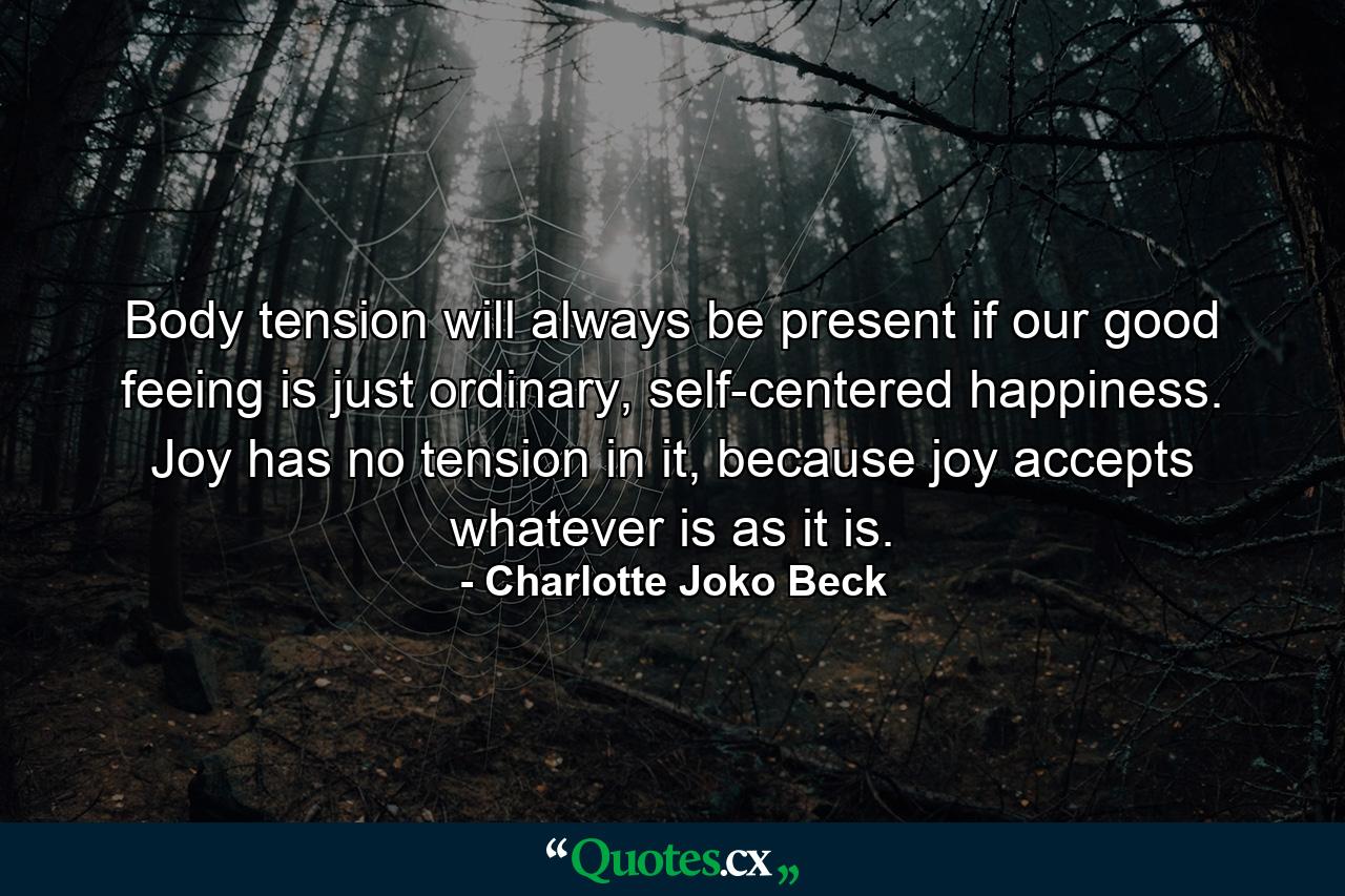 Body tension will always be present if our good feeing is just ordinary, self-centered happiness. Joy has no tension in it, because joy accepts whatever is as it is. - Quote by Charlotte Joko Beck