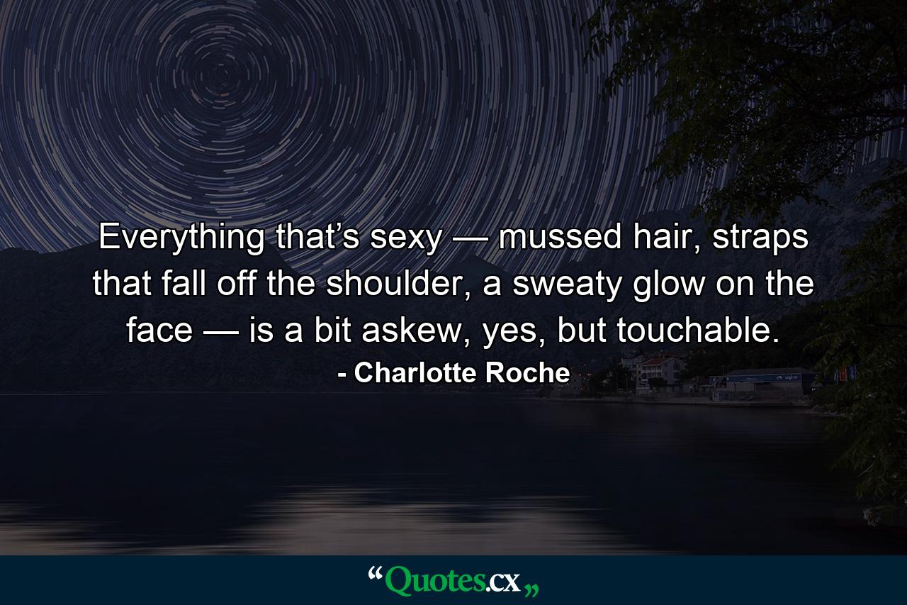 Everything that’s sexy — mussed hair, straps that fall off the shoulder, a sweaty glow on the face — is a bit askew, yes, but touchable. - Quote by Charlotte Roche