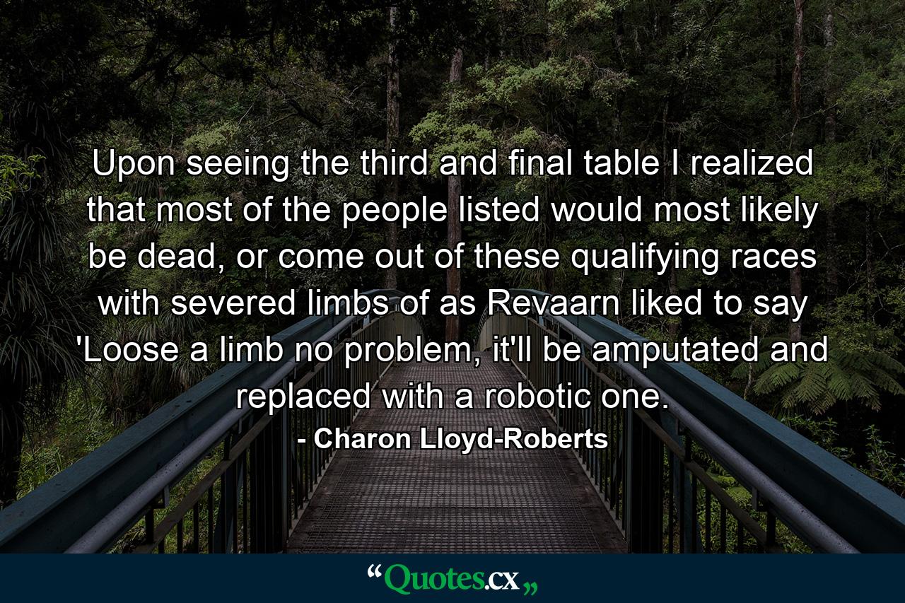 Upon seeing the third and final table I realized that most of the people listed would most likely be dead, or come out of these qualifying races with severed limbs of as Revaarn liked to say 'Loose a limb no problem, it'll be amputated and replaced with a robotic one. - Quote by Charon Lloyd-Roberts