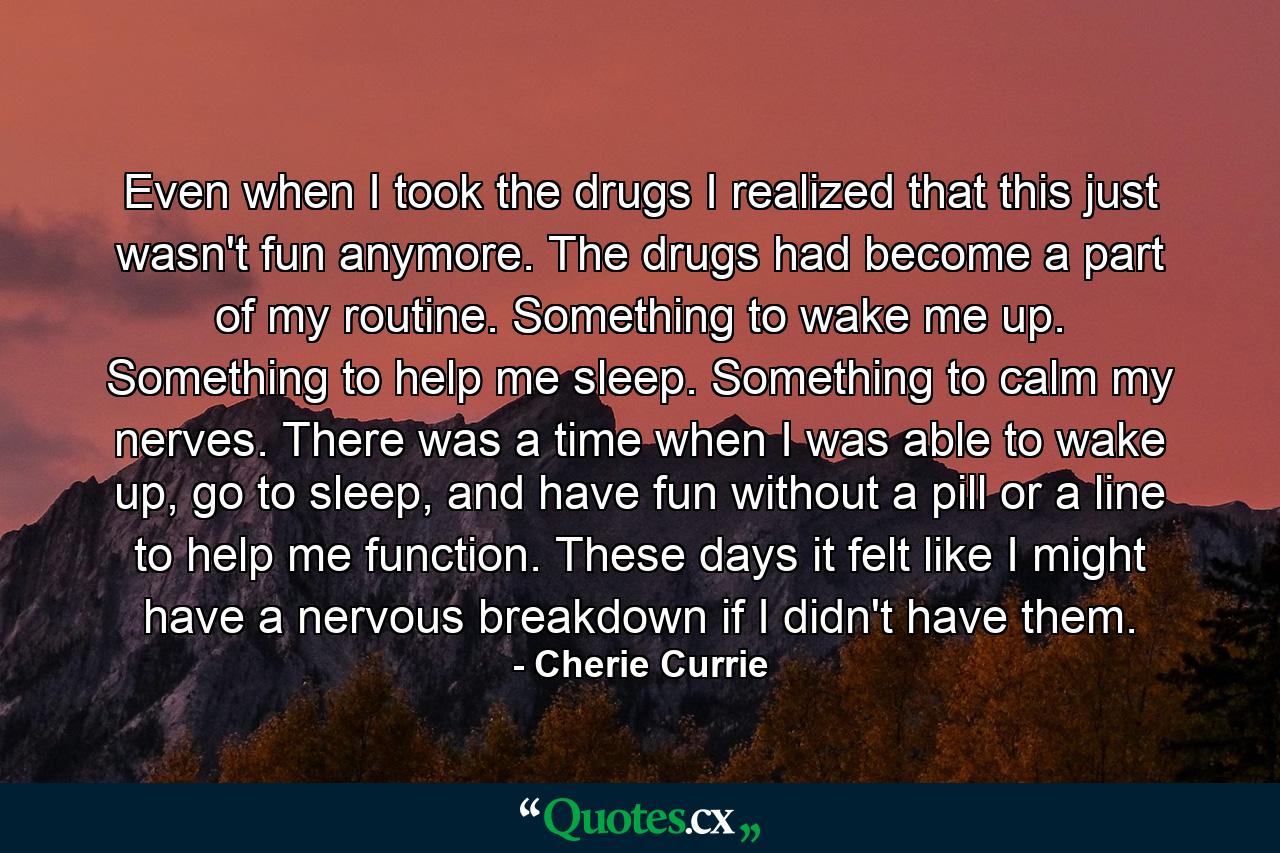 Even when I took the drugs I realized that this just wasn't fun anymore. The drugs had become a part of my routine. Something to wake me up. Something to help me sleep. Something to calm my nerves. There was a time when I was able to wake up, go to sleep, and have fun without a pill or a line to help me function. These days it felt like I might have a nervous breakdown if I didn't have them. - Quote by Cherie Currie