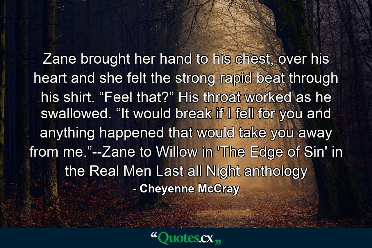 Zane brought her hand to his chest, over his heart and she felt the strong rapid beat through his shirt. “Feel that?” His throat worked as he swallowed. “It would break if I fell for you and anything happened that would take you away from me.”--Zane to Willow in 'The Edge of Sin' in the Real Men Last all Night anthology - Quote by Cheyenne McCray