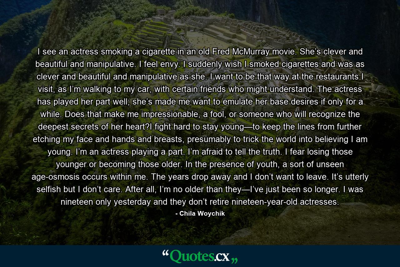 I see an actress smoking a cigarette in an old Fred McMurray movie. She’s clever and beautiful and manipulative. I feel envy. I suddenly wish I smoked cigarettes and was as clever and beautiful and manipulative as she. I want to be that way at the restaurants I visit, as I’m walking to my car, with certain friends who might understand. The actress has played her part well; she’s made me want to emulate her base desires if only for a while. Does that make me impressionable, a fool, or someone who will recognize the deepest secrets of her heart?I fight hard to stay young—to keep the lines from further etching my face and hands and breasts, presumably to trick the world into believing I am young. I’m an actress playing a part. I’m afraid to tell the truth. I fear losing those younger or becoming those older. In the presence of youth, a sort of unseen age-osmosis occurs within me. The years drop away and I don’t want to leave. It’s utterly selfish but I don’t care. After all, I’m no older than they—I’ve just been so longer. I was nineteen only yesterday and they don’t retire nineteen-year-old actresses. - Quote by Chila Woychik