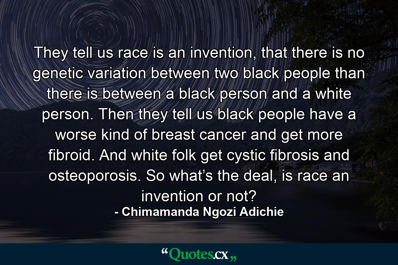 They tell us race is an invention, that there is no genetic variation between two black people than there is between a black person and a white person. Then they tell us black people have a worse kind of breast cancer and get more fibroid. And white folk get cystic fibrosis and osteoporosis. So what’s the deal, is race an invention or not? - Quote by Chimamanda Ngozi Adichie