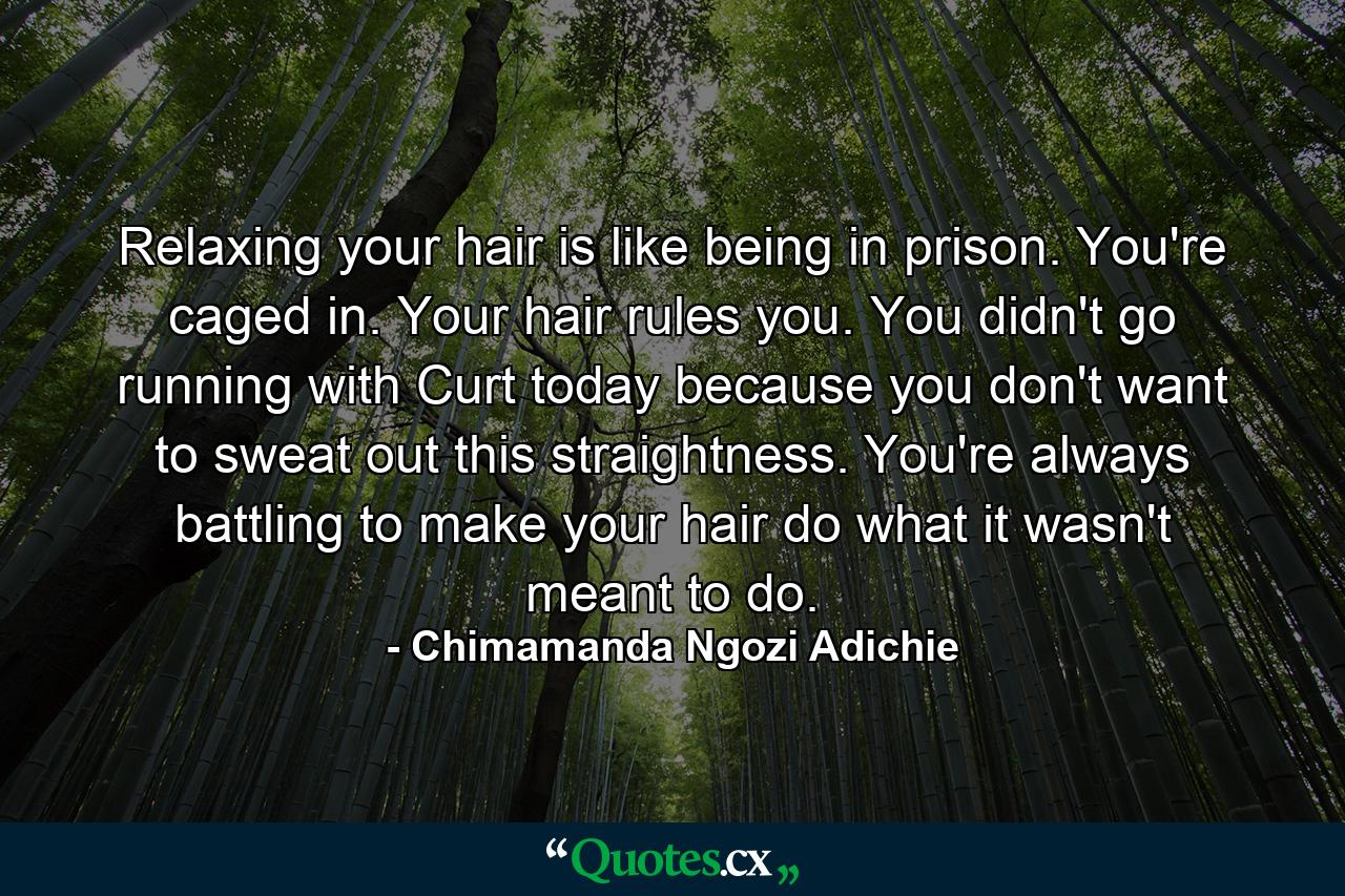 Relaxing your hair is like being in prison. You're caged in. Your hair rules you. You didn't go running with Curt today because you don't want to sweat out this straightness. You're always battling to make your hair do what it wasn't meant to do. - Quote by Chimamanda Ngozi Adichie