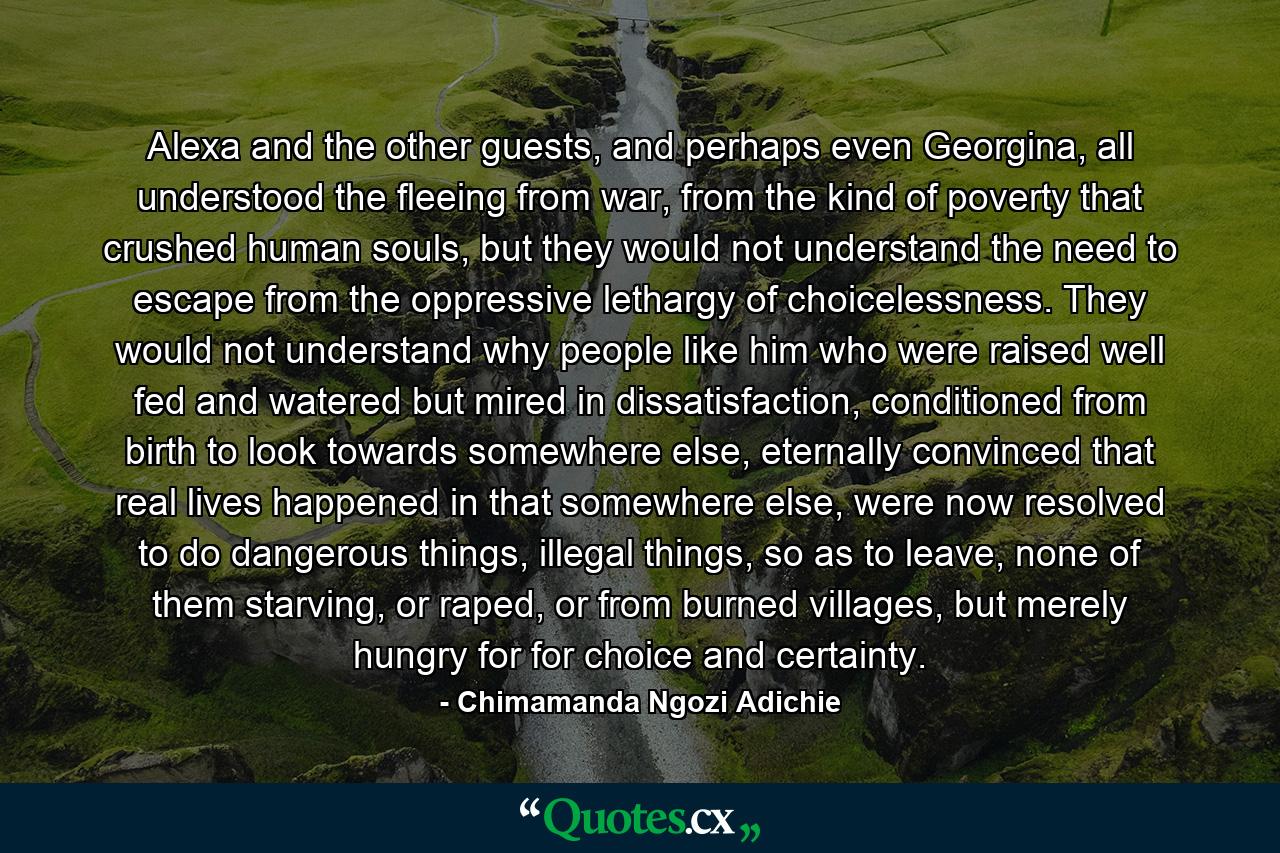 Alexa and the other guests, and perhaps even Georgina, all understood the fleeing from war, from the kind of poverty that crushed human souls, but they would not understand the need to escape from the oppressive lethargy of choicelessness. They would not understand why people like him who were raised well fed and watered but mired in dissatisfaction, conditioned from birth to look towards somewhere else, eternally convinced that real lives happened in that somewhere else, were now resolved to do dangerous things, illegal things, so as to leave, none of them starving, or raped, or from burned villages, but merely hungry for for choice and certainty. - Quote by Chimamanda Ngozi Adichie