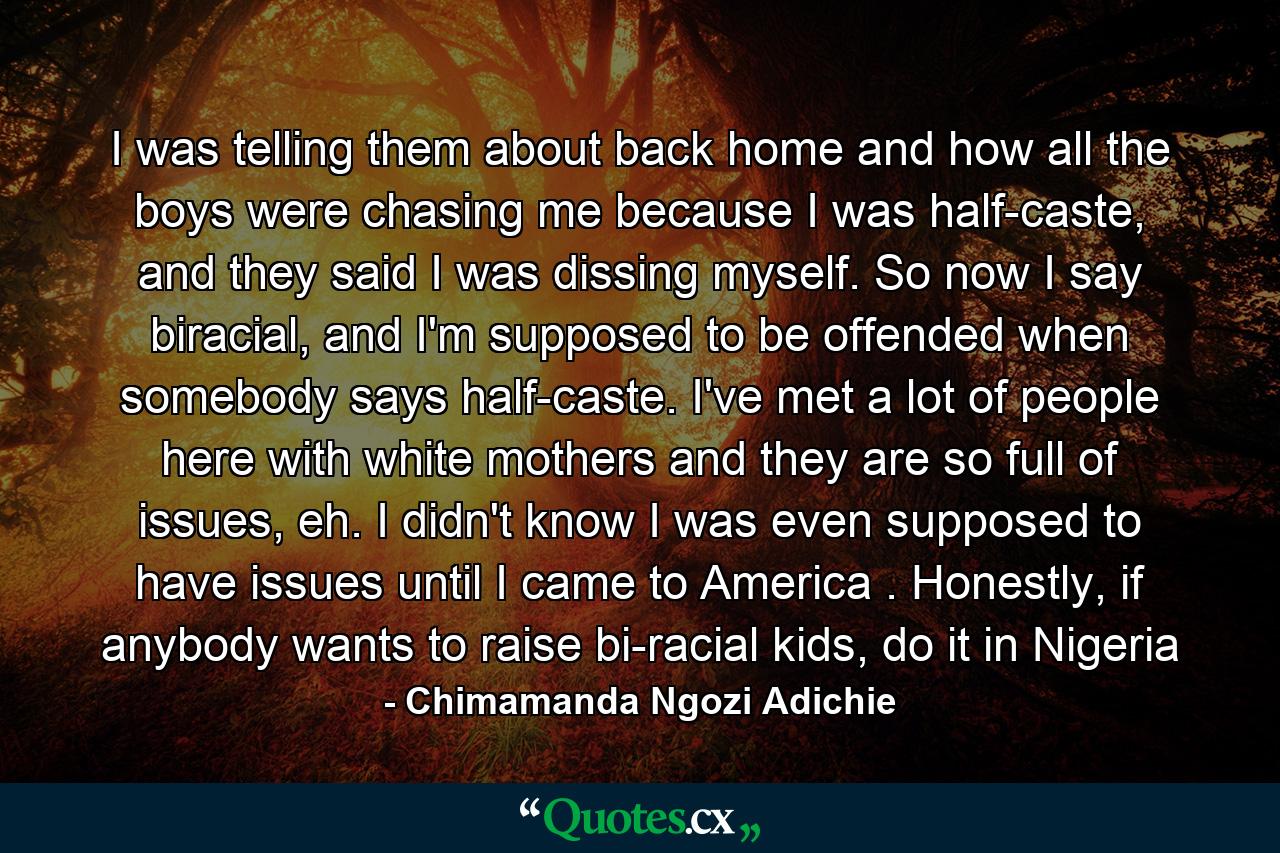 I was telling them about back home and how all the boys were chasing me because I was half-caste, and they said I was dissing myself. So now I say biracial, and I'm supposed to be offended when somebody says half-caste. I've met a lot of people here with white mothers and they are so full of issues, eh. I didn't know I was even supposed to have issues until I came to America . Honestly, if anybody wants to raise bi-racial kids, do it in Nigeria - Quote by Chimamanda Ngozi Adichie