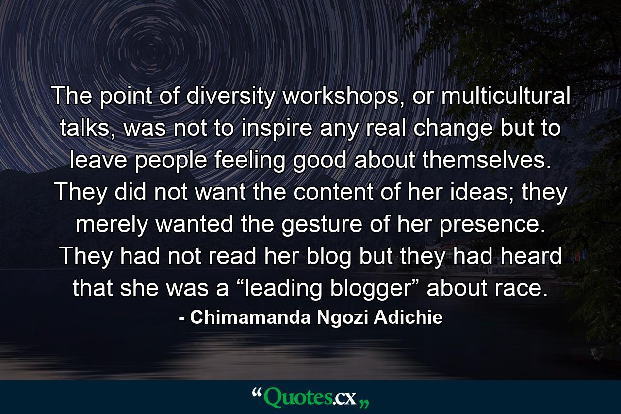 The point of diversity workshops, or multicultural talks, was not to inspire any real change but to leave people feeling good about themselves. They did not want the content of her ideas; they merely wanted the gesture of her presence. They had not read her blog but they had heard that she was a “leading blogger” about race. - Quote by Chimamanda Ngozi Adichie