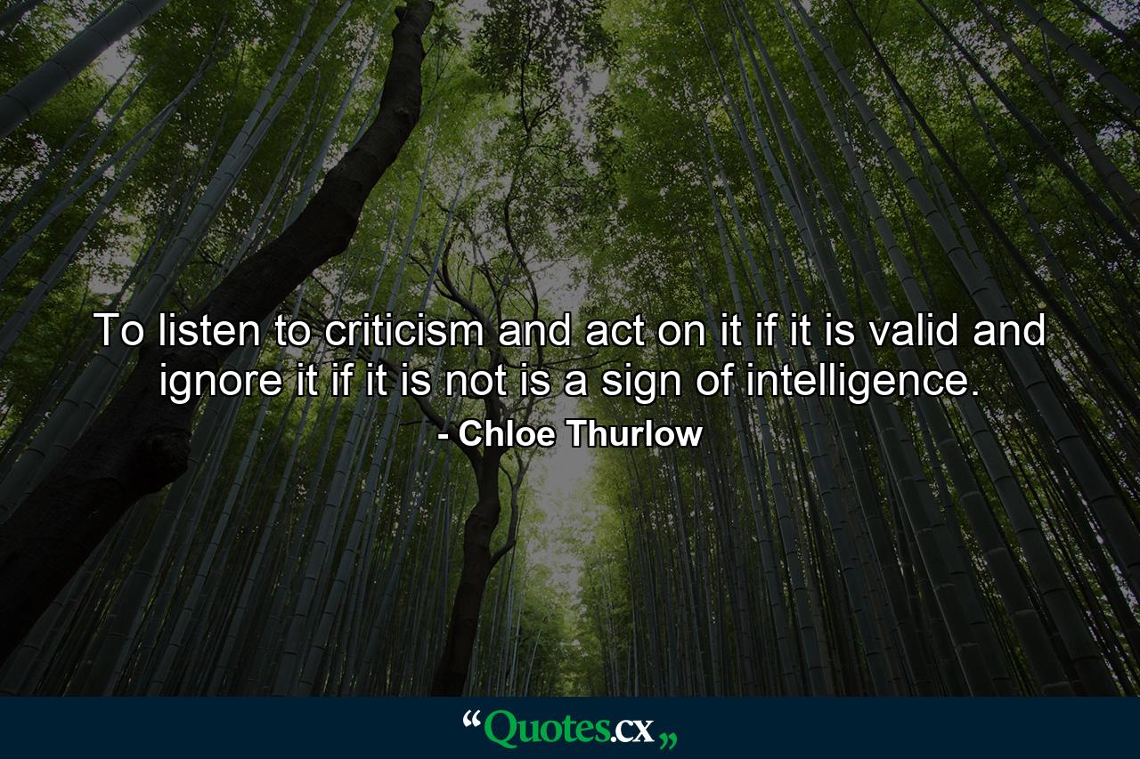 To listen to criticism and act on it if it is valid and ignore it if it is not is a sign of intelligence. - Quote by Chloe Thurlow