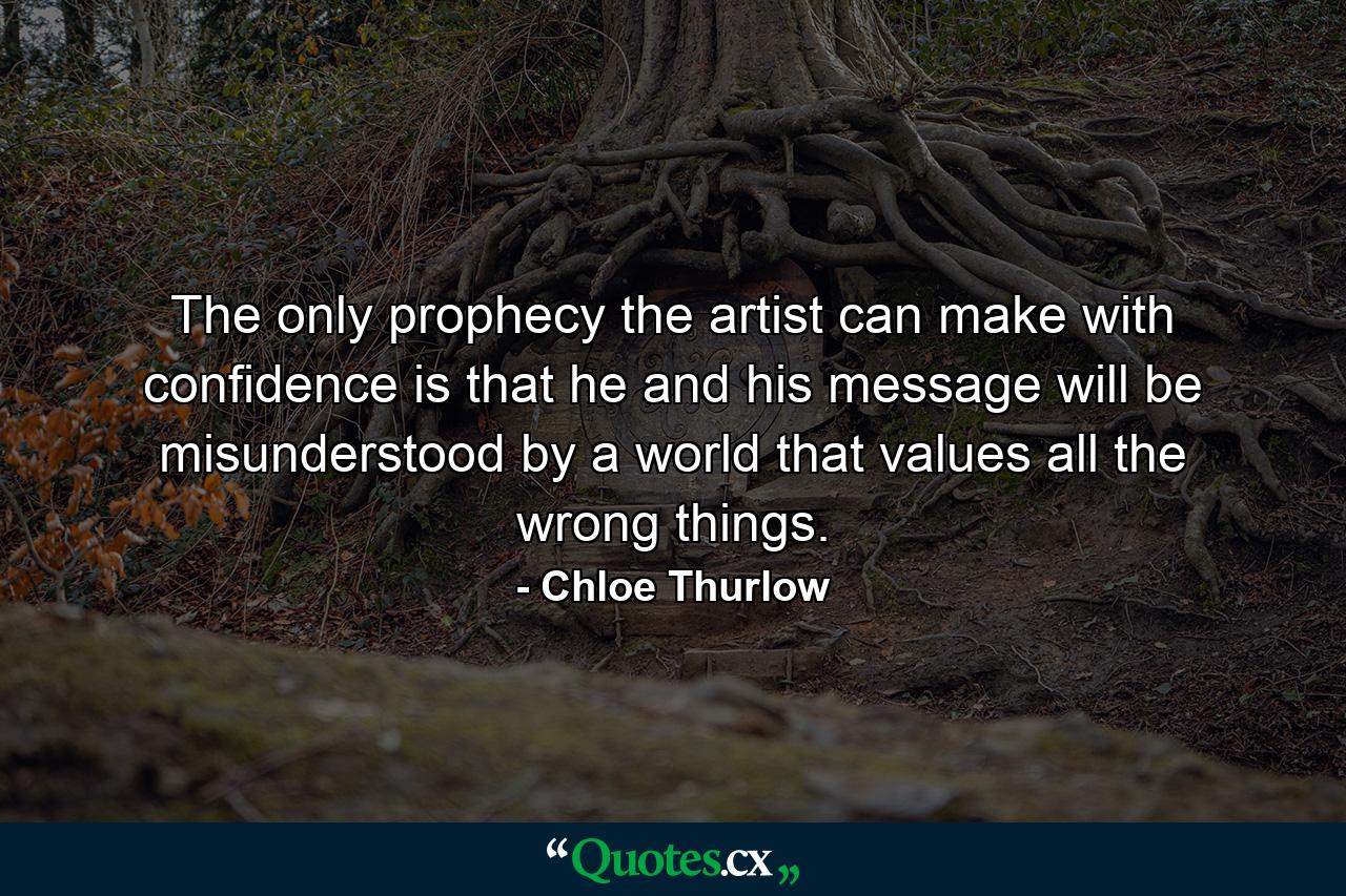 The only prophecy the artist can make with confidence is that he and his message will be misunderstood by a world that values all the wrong things. - Quote by Chloe Thurlow