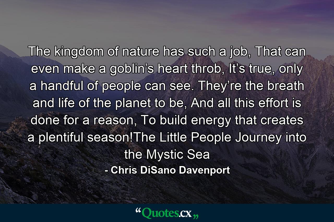 The kingdom of nature has such a job, That can even make a goblin’s heart throb, It’s true, only a handful of people can see. They’re the breath and life of the planet to be, And all this effort is done for a reason, To build energy that creates a plentiful season!The Little People Journey into the Mystic Sea - Quote by Chris DiSano Davenport