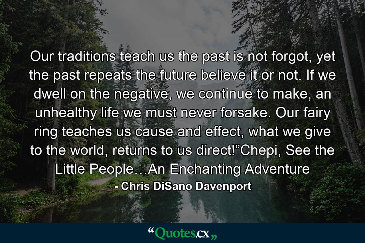 Our traditions teach us the past is not forgot, yet the past repeats the future believe it or not. If we dwell on the negative, we continue to make, an unhealthy life we must never forsake. Our fairy ring teaches us cause and effect, what we give to the world, returns to us direct!”Chepi, See the Little People…An Enchanting Adventure - Quote by Chris DiSano Davenport