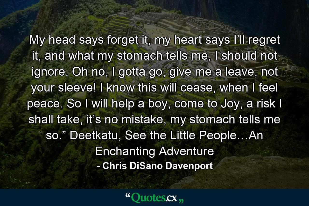 My head says forget it, my heart says I’ll regret it, and what my stomach tells me, I should not ignore. Oh no, I gotta go, give me a leave, not your sleeve! I know this will cease, when I feel peace. So I will help a boy, come to Joy, a risk I shall take, it’s no mistake, my stomach tells me so.” Deetkatu, See the Little People…An Enchanting Adventure - Quote by Chris DiSano Davenport