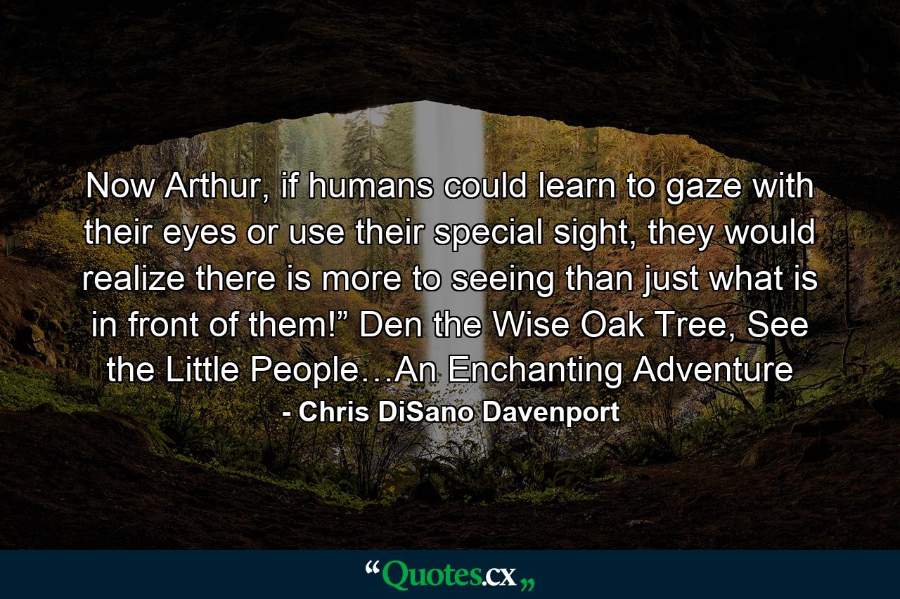 Now Arthur, if humans could learn to gaze with their eyes or use their special sight, they would realize there is more to seeing than just what is in front of them!” Den the Wise Oak Tree, See the Little People…An Enchanting Adventure - Quote by Chris DiSano Davenport