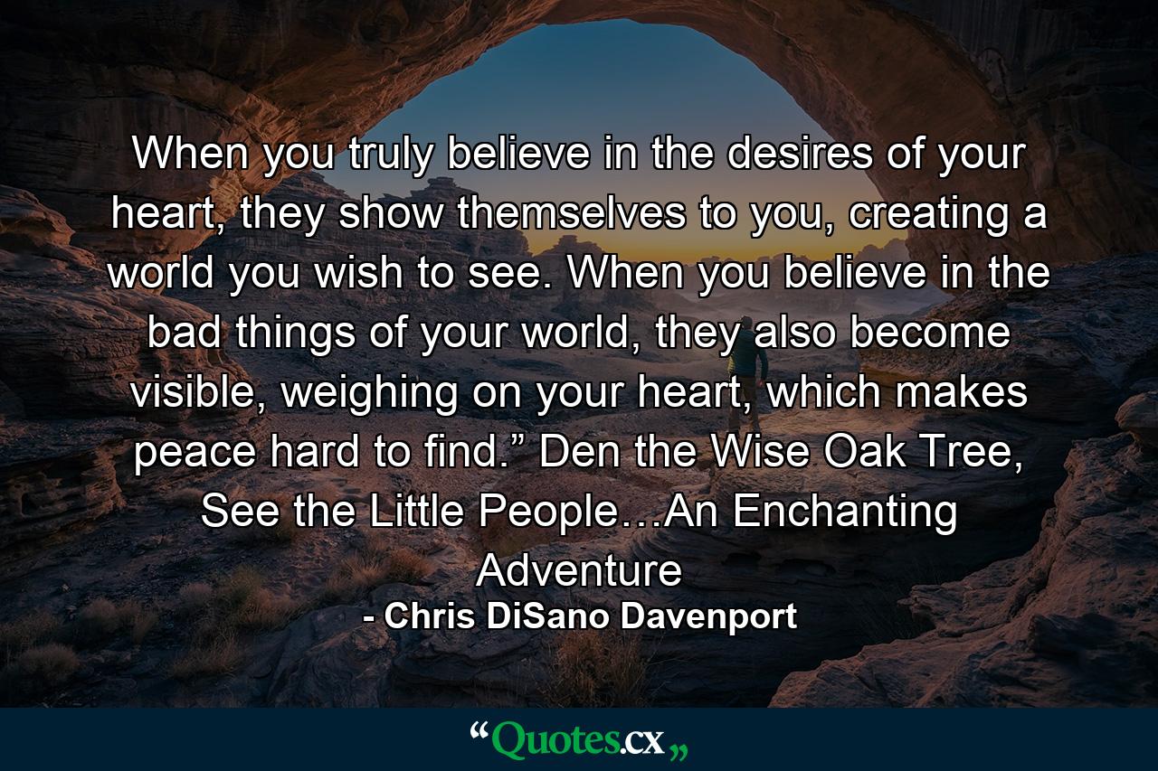 When you truly believe in the desires of your heart, they show themselves to you, creating a world you wish to see. When you believe in the bad things of your world, they also become visible, weighing on your heart, which makes peace hard to find.” Den the Wise Oak Tree, See the Little People…An Enchanting Adventure - Quote by Chris DiSano Davenport