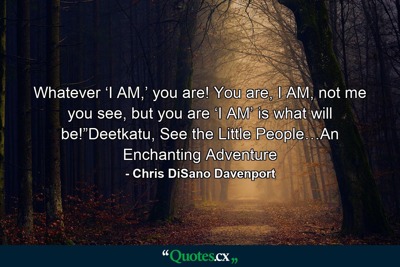 Whatever ‘I AM,’ you are! You are, I AM, not me you see, but you are ‘I AM’ is what will be!”Deetkatu, See the Little People…An Enchanting Adventure - Quote by Chris DiSano Davenport