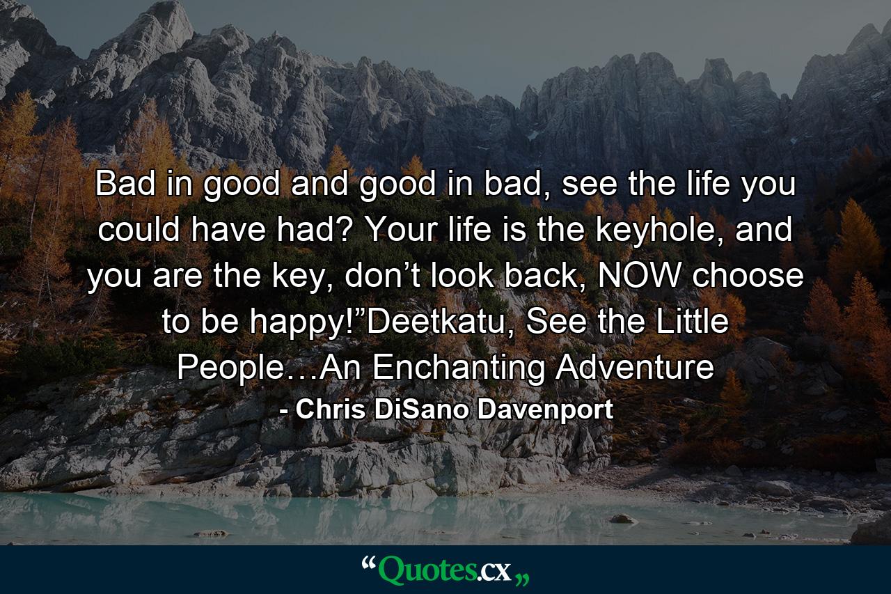 Bad in good and good in bad, see the life you could have had? Your life is the keyhole, and you are the key, don’t look back, NOW choose to be happy!”Deetkatu, See the Little People…An Enchanting Adventure - Quote by Chris DiSano Davenport