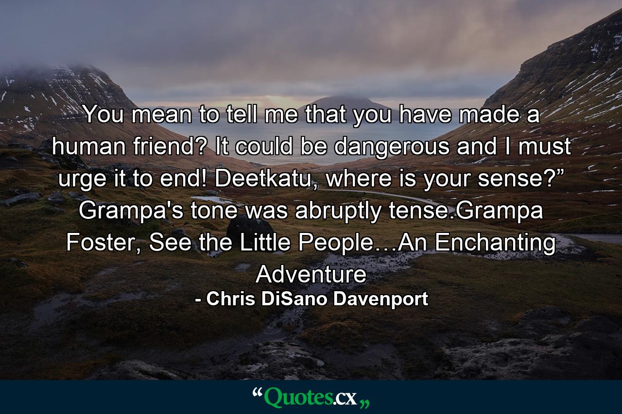 You mean to tell me that you have made a human friend? It could be dangerous and I must urge it to end! Deetkatu, where is your sense?” Grampa's tone was abruptly tense.Grampa Foster, See the Little People…An Enchanting Adventure - Quote by Chris DiSano Davenport