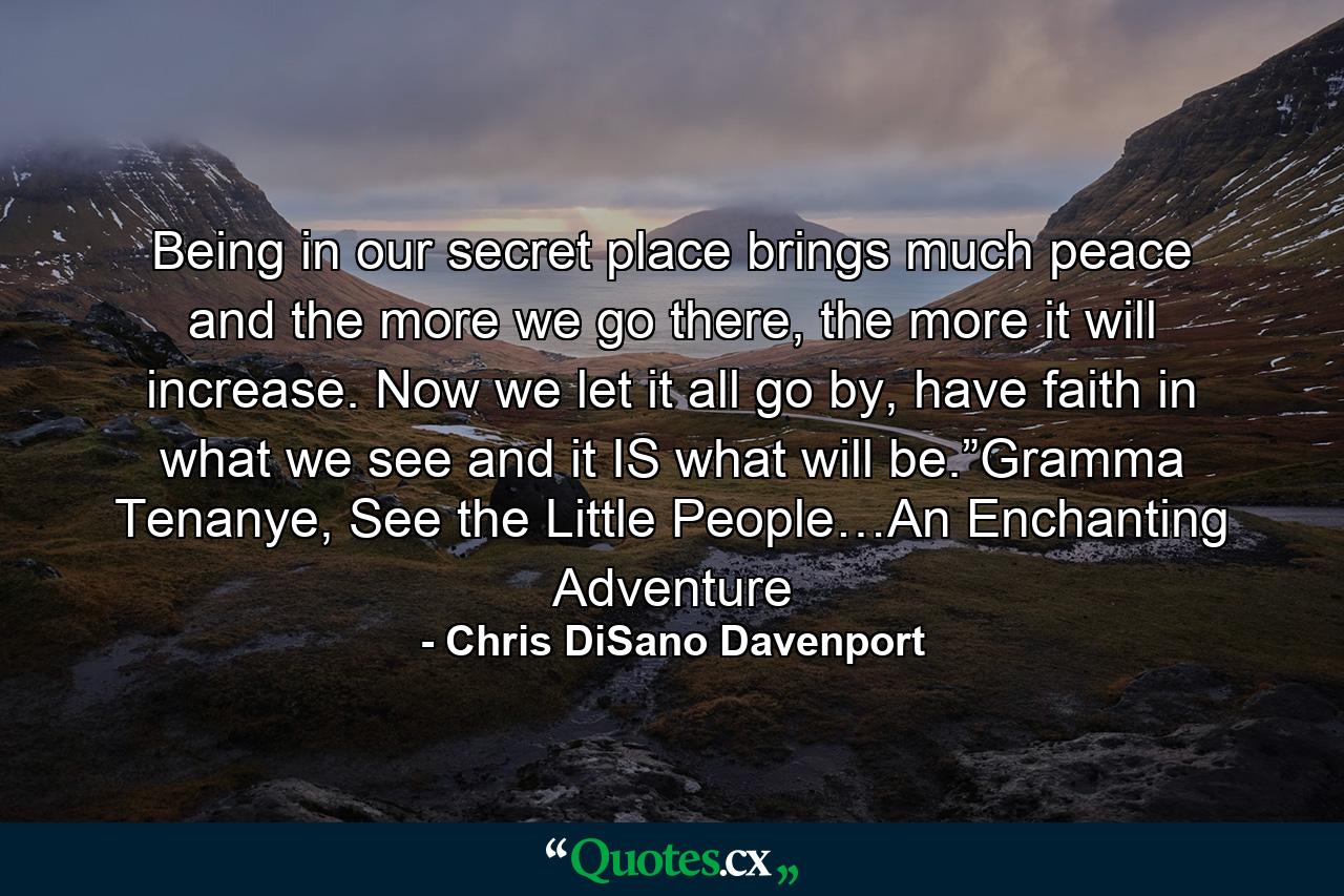 Being in our secret place brings much peace and the more we go there, the more it will increase. Now we let it all go by, have faith in what we see and it IS what will be.”Gramma Tenanye, See the Little People…An Enchanting Adventure - Quote by Chris DiSano Davenport