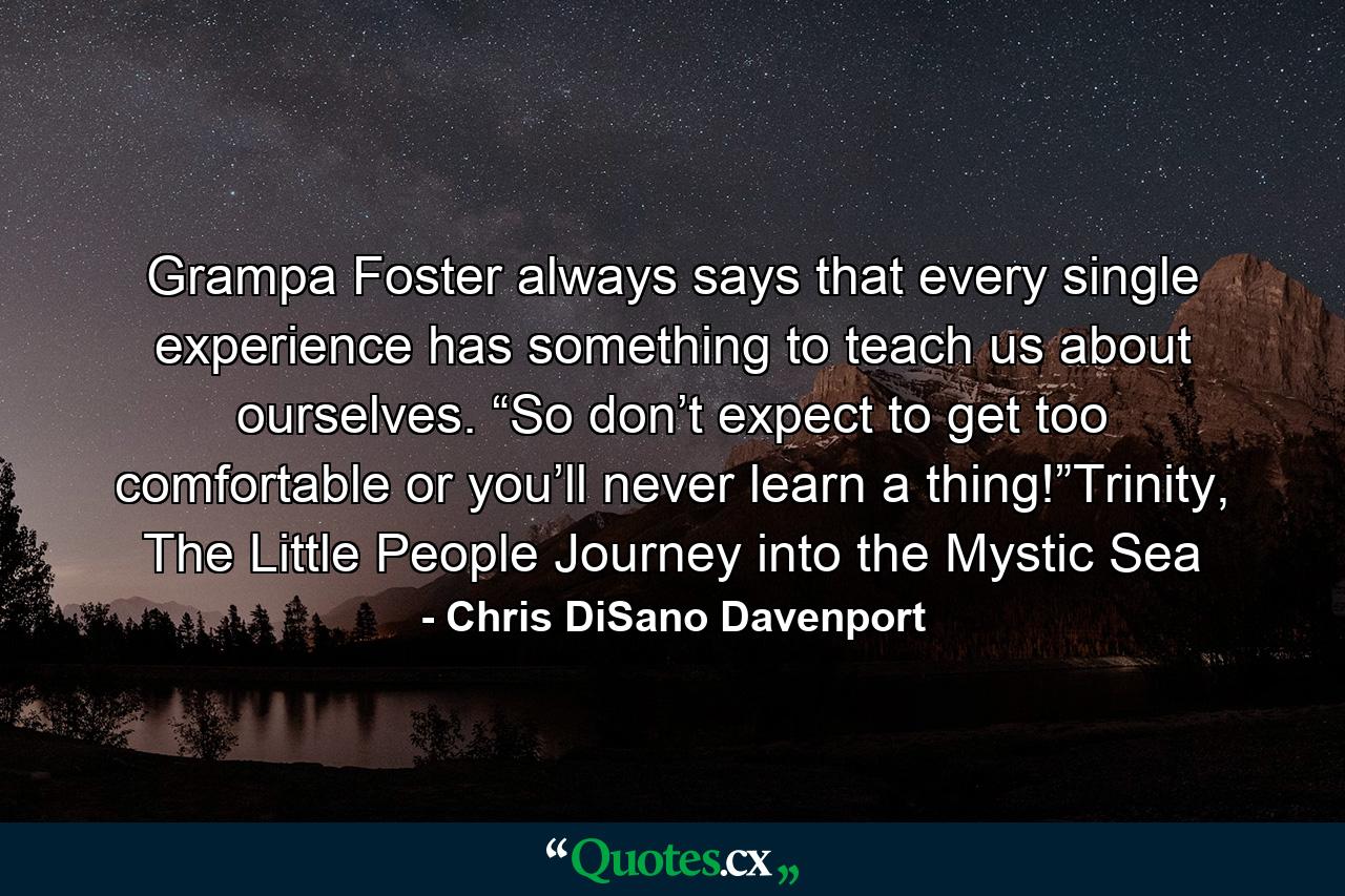 Grampa Foster always says that every single experience has something to teach us about ourselves. “So don’t expect to get too comfortable or you’ll never learn a thing!”Trinity, The Little People Journey into the Mystic Sea - Quote by Chris DiSano Davenport