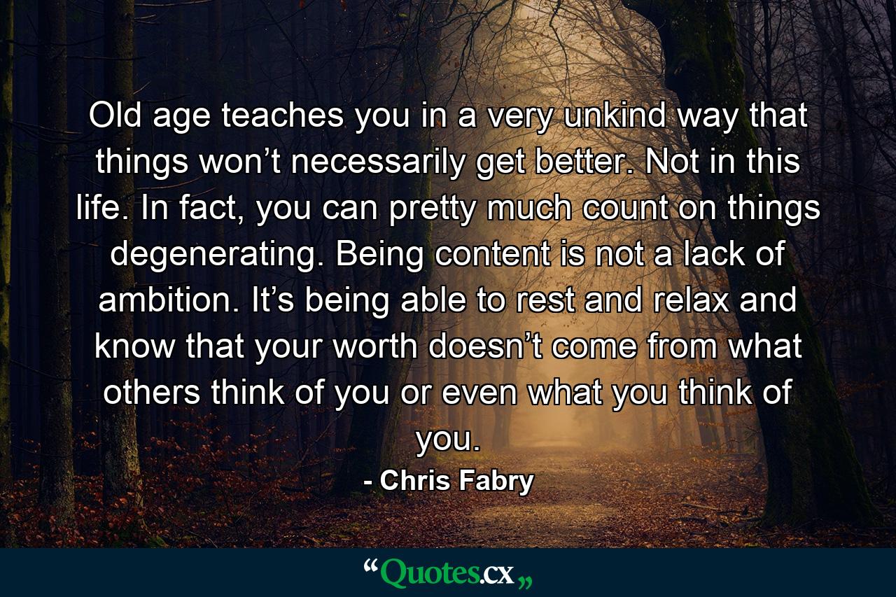 Old age teaches you in a very unkind way that things won’t necessarily get better. Not in this life. In fact, you can pretty much count on things degenerating. Being content is not a lack of ambition. It’s being able to rest and relax and know that your worth doesn’t come from what others think of you or even what you think of you. - Quote by Chris Fabry