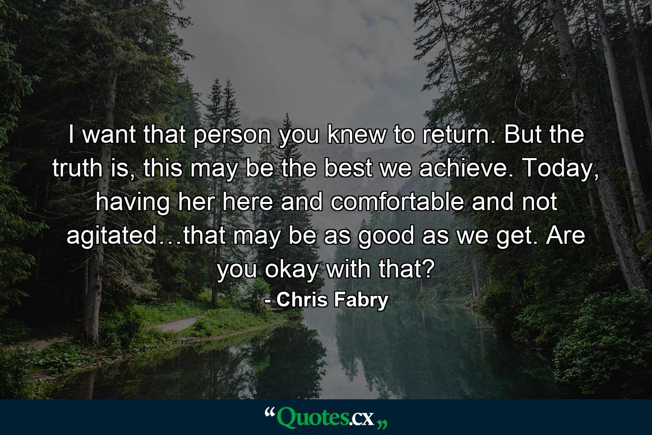 I want that person you knew to return. But the truth is, this may be the best we achieve. Today, having her here and comfortable and not agitated…that may be as good as we get. Are you okay with that? - Quote by Chris Fabry