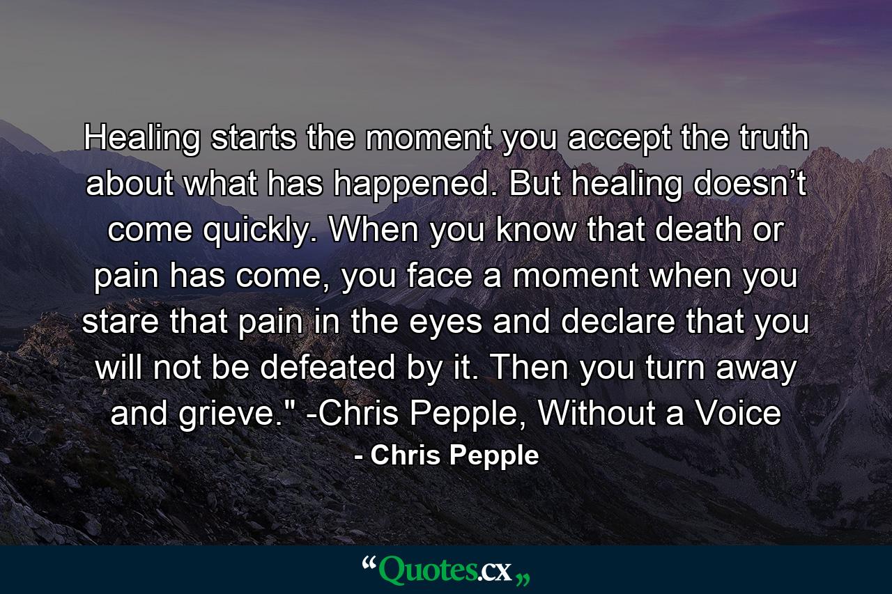 Healing starts the moment you accept the truth about what has happened. But healing doesn’t come quickly. When you know that death or pain has come, you face a moment when you stare that pain in the eyes and declare that you will not be defeated by it. Then you turn away and grieve.