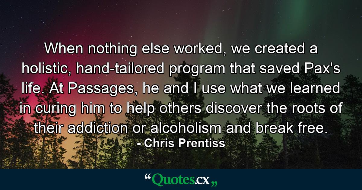 When nothing else worked, we created a holistic, hand-tailored program that saved Pax's life. At Passages, he and I use what we learned in curing him to help others discover the roots of their addiction or alcoholism and break free. - Quote by Chris Prentiss