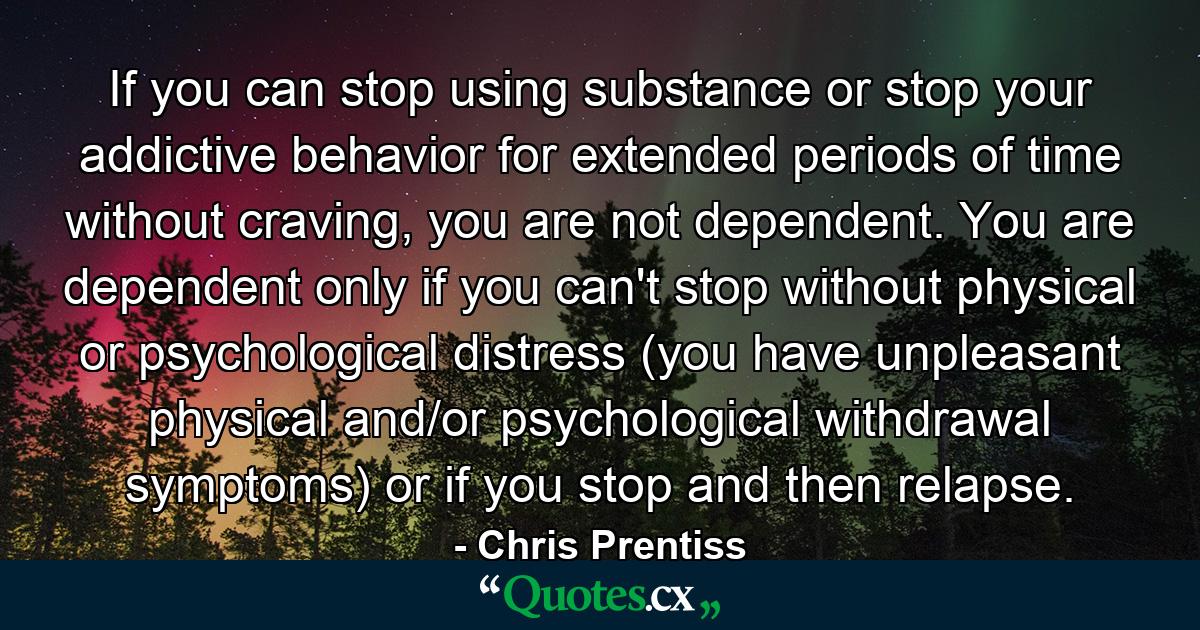 If you can stop using substance or stop your addictive behavior for extended periods of time without craving, you are not dependent. You are dependent only if you can't stop without physical or psychological distress (you have unpleasant physical and/or psychological withdrawal symptoms) or if you stop and then relapse. - Quote by Chris Prentiss