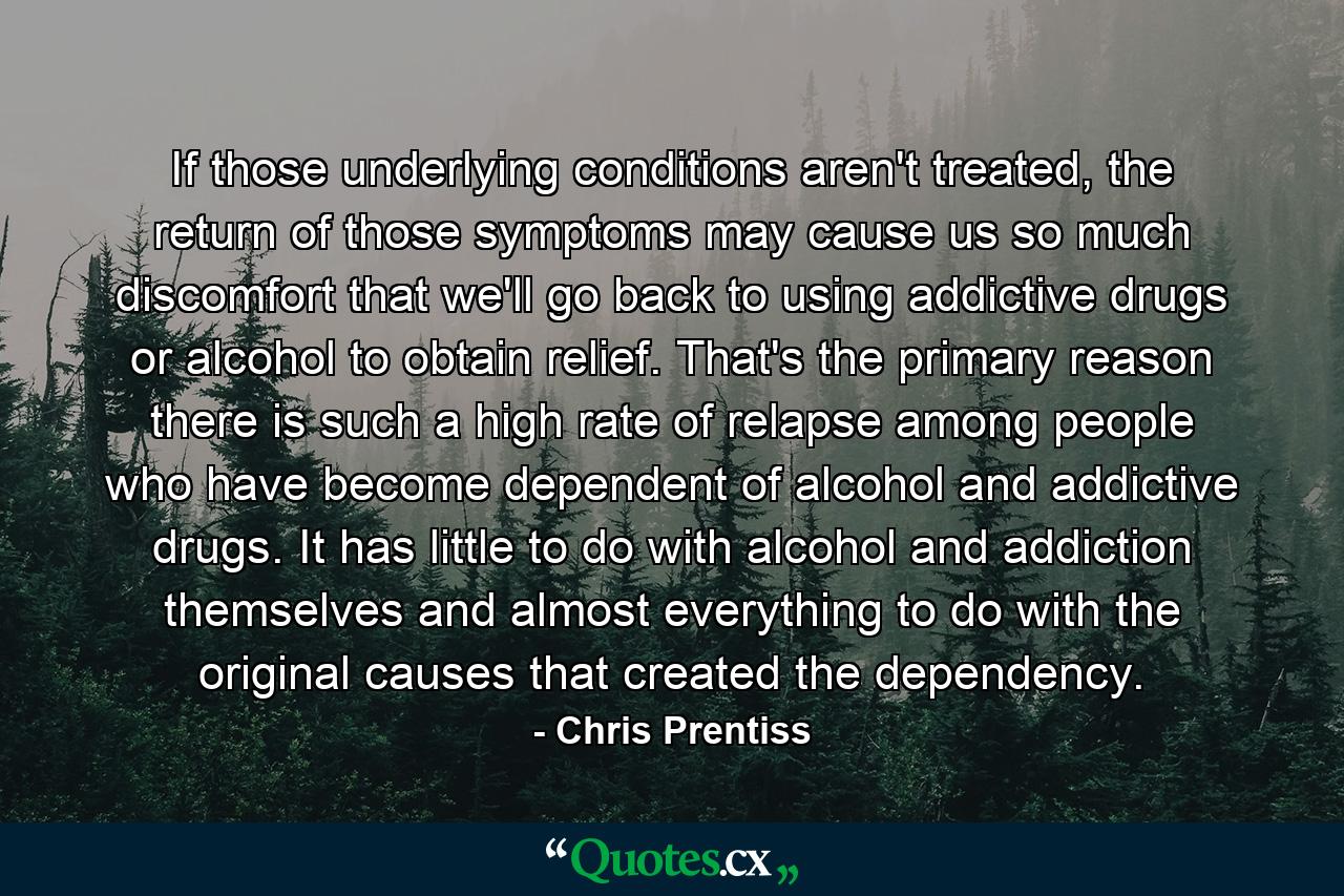 If those underlying conditions aren't treated, the return of those symptoms may cause us so much discomfort that we'll go back to using addictive drugs or alcohol to obtain relief. That's the primary reason there is such a high rate of relapse among people who have become dependent of alcohol and addictive drugs. It has little to do with alcohol and addiction themselves and almost everything to do with the original causes that created the dependency. - Quote by Chris Prentiss