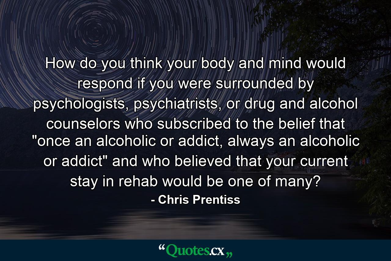 How do you think your body and mind would respond if you were surrounded by psychologists, psychiatrists, or drug and alcohol counselors who subscribed to the belief that 