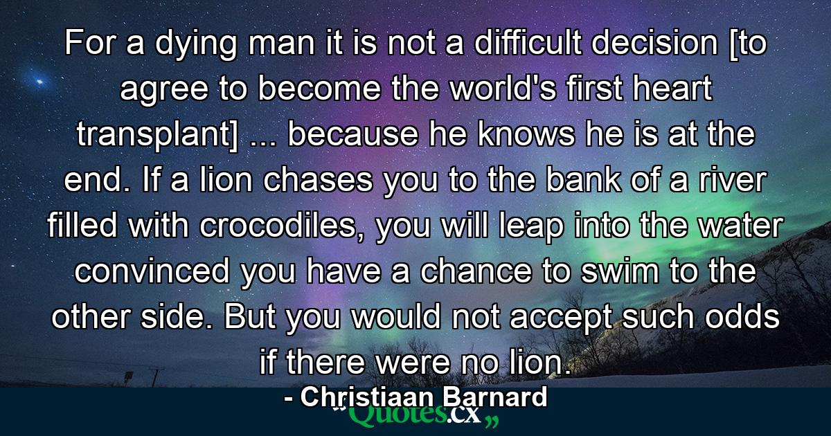 For a dying man it is not a difficult decision [to agree to become the world's first heart transplant] ... because he knows he is at the end. If a lion chases you to the bank of a river filled with crocodiles, you will leap into the water convinced you have a chance to swim to the other side. But you would not accept such odds if there were no lion. - Quote by Christiaan Barnard