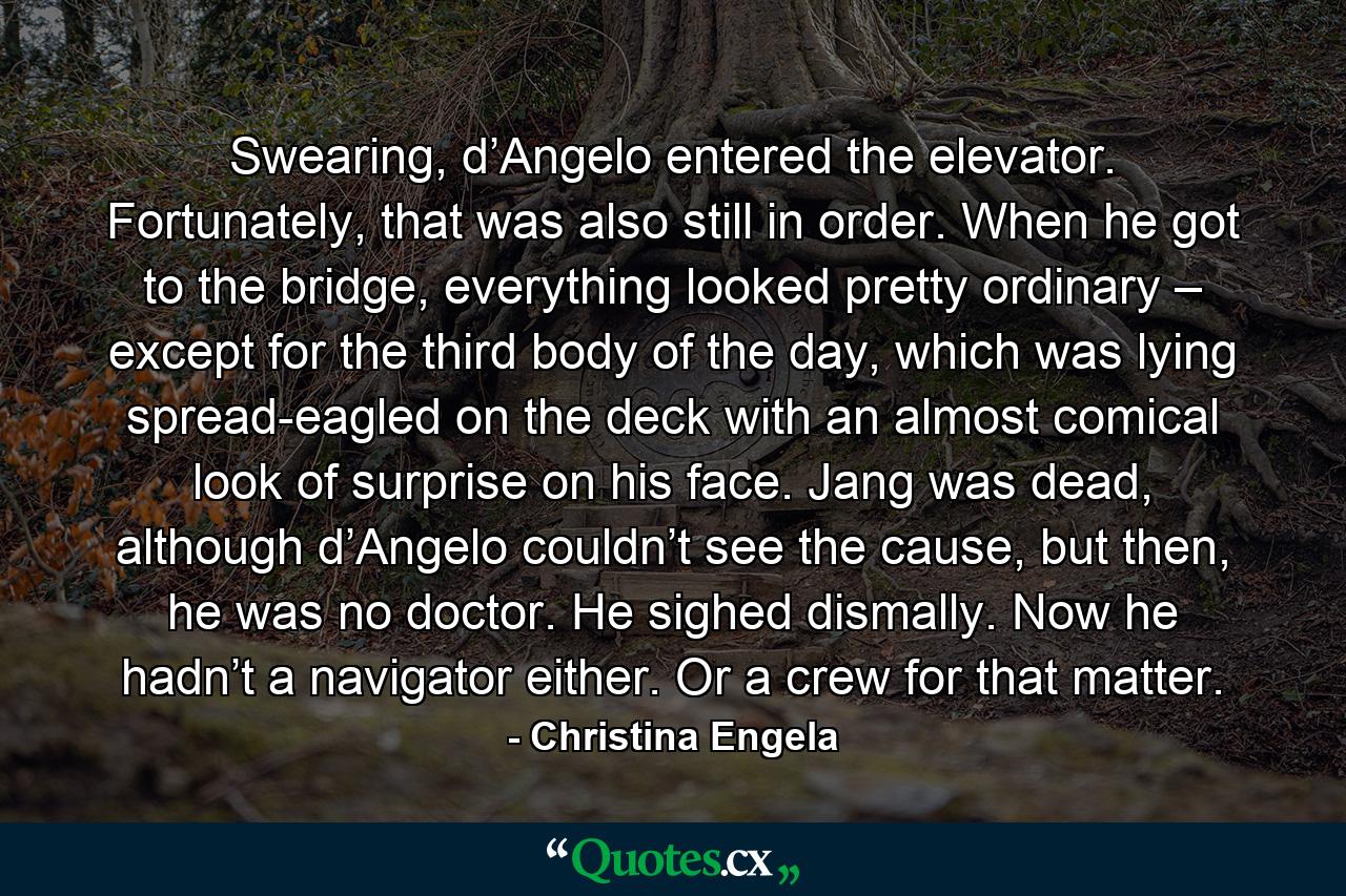 Swearing, d’Angelo entered the elevator. Fortunately, that was also still in order. When he got to the bridge, everything looked pretty ordinary – except for the third body of the day, which was lying spread-eagled on the deck with an almost comical look of surprise on his face. Jang was dead, although d’Angelo couldn’t see the cause, but then, he was no doctor. He sighed dismally. Now he hadn’t a navigator either. Or a crew for that matter. - Quote by Christina Engela