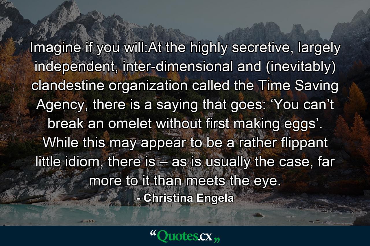 Imagine if you will:At the highly secretive, largely independent, inter-dimensional and (inevitably) clandestine organization called the Time Saving Agency, there is a saying that goes: ‘You can’t break an omelet without first making eggs’. While this may appear to be a rather flippant little idiom, there is – as is usually the case, far more to it than meets the eye. - Quote by Christina Engela