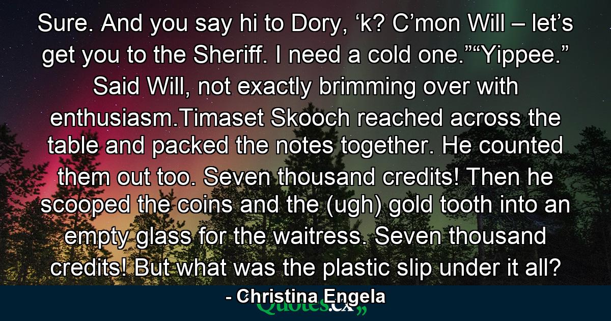 Sure. And you say hi to Dory, ‘k? C’mon Will – let’s get you to the Sheriff. I need a cold one.”“Yippee.” Said Will, not exactly brimming over with enthusiasm.Timaset Skooch reached across the table and packed the notes together. He counted them out too. Seven thousand credits! Then he scooped the coins and the (ugh) gold tooth into an empty glass for the waitress. Seven thousand credits! But what was the plastic slip under it all? - Quote by Christina Engela