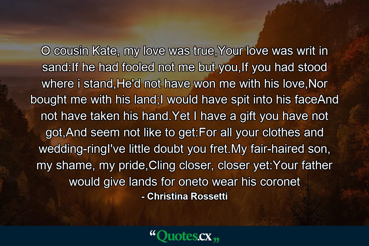 O cousin Kate, my love was true,Your love was writ in sand:If he had fooled not me but you,If you had stood where i stand,He'd not have won me with his love,Nor bought me with his land;I would have spit into his faceAnd not have taken his hand.Yet I have a gift you have not got,And seem not like to get:For all your clothes and wedding-ringI've little doubt you fret.My fair-haired son, my shame, my pride,Cling closer, closer yet:Your father would give lands for oneto wear his coronet - Quote by Christina Rossetti