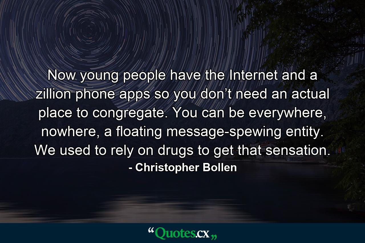 Now young people have the Internet and a zillion phone apps so you don’t need an actual place to congregate. You can be everywhere, nowhere, a floating message-spewing entity. We used to rely on drugs to get that sensation. - Quote by Christopher Bollen