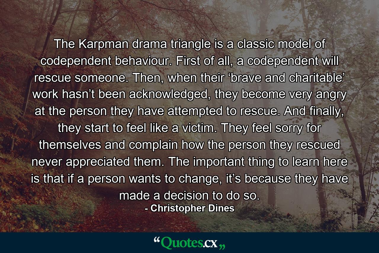 The Karpman drama triangle is a classic model of codependent behaviour. First of all, a codependent will rescue someone. Then, when their ‘brave and charitable’ work hasn’t been acknowledged, they become very angry at the person they have attempted to rescue. And finally, they start to feel like a victim. They feel sorry for themselves and complain how the person they rescued never appreciated them. The important thing to learn here is that if a person wants to change, it’s because they have made a decision to do so. - Quote by Christopher Dines