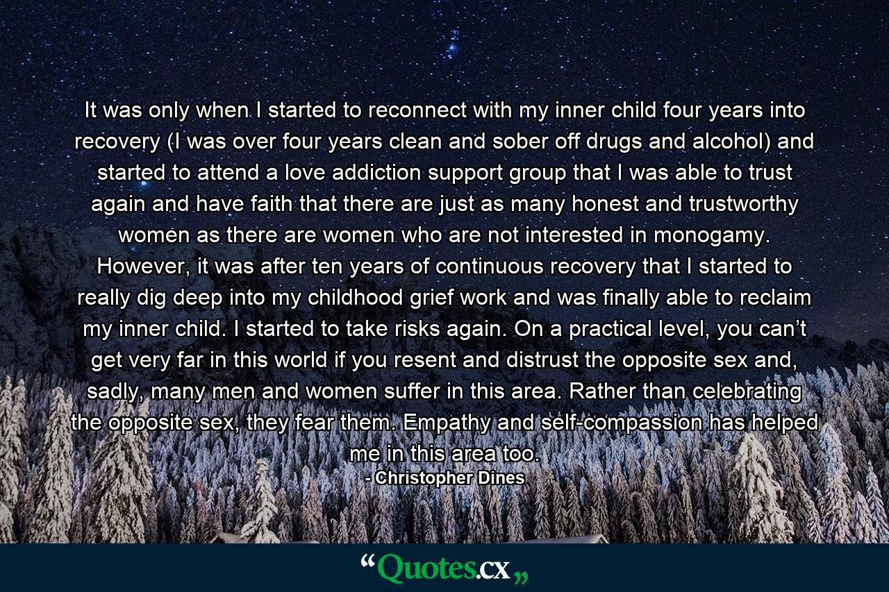 It was only when I started to reconnect with my inner child four years into recovery (I was over four years clean and sober off drugs and alcohol) and started to attend a love addiction support group that I was able to trust again and have faith that there are just as many honest and trustworthy women as there are women who are not interested in monogamy. However, it was after ten years of continuous recovery that I started to really dig deep into my childhood grief work and was finally able to reclaim my inner child. I started to take risks again. On a practical level, you can’t get very far in this world if you resent and distrust the opposite sex and, sadly, many men and women suffer in this area. Rather than celebrating the opposite sex, they fear them. Empathy and self-compassion has helped me in this area too. - Quote by Christopher Dines