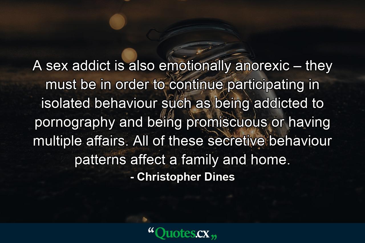 A sex addict is also emotionally anorexic – they must be in order to continue participating in isolated behaviour such as being addicted to pornography and being promiscuous or having multiple affairs. All of these secretive behaviour patterns affect a family and home. - Quote by Christopher Dines