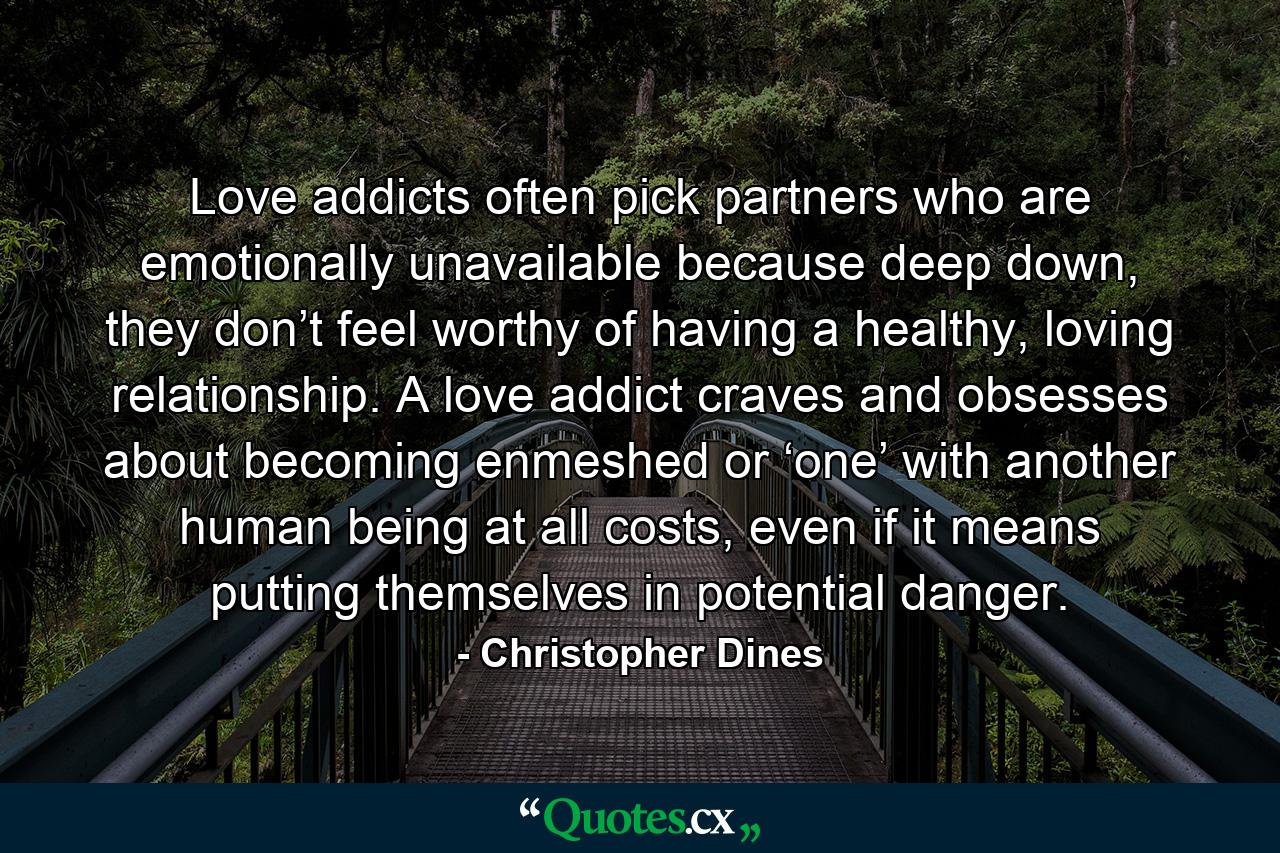 Love addicts often pick partners who are emotionally unavailable because deep down, they don’t feel worthy of having a healthy, loving relationship. A love addict craves and obsesses about becoming enmeshed or ‘one’ with another human being at all costs, even if it means putting themselves in potential danger. - Quote by Christopher Dines