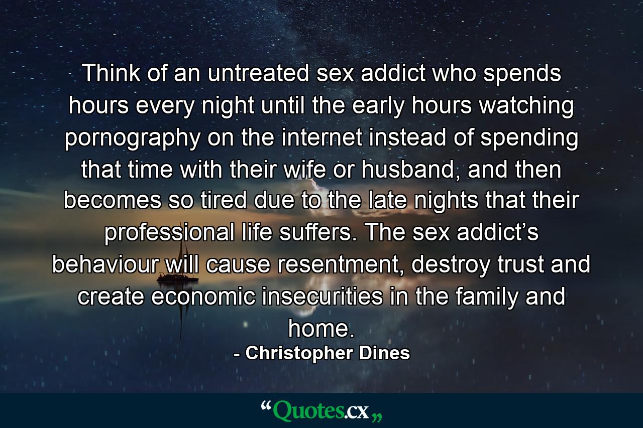 Think of an untreated sex addict who spends hours every night until the early hours watching pornography on the internet instead of spending that time with their wife or husband, and then becomes so tired due to the late nights that their professional life suffers. The sex addict’s behaviour will cause resentment, destroy trust and create economic insecurities in the family and home. - Quote by Christopher Dines