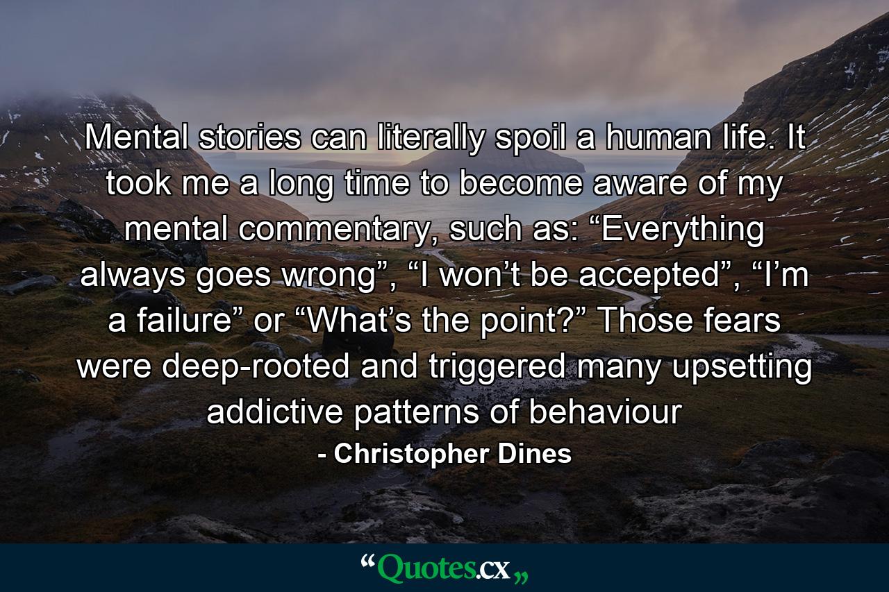 Mental stories can literally spoil a human life. It took me a long time to become aware of my mental commentary, such as: “Everything always goes wrong”, “I won’t be accepted”, “I’m a failure” or “What’s the point?” Those fears were deep-rooted and triggered many upsetting addictive patterns of behaviour - Quote by Christopher Dines