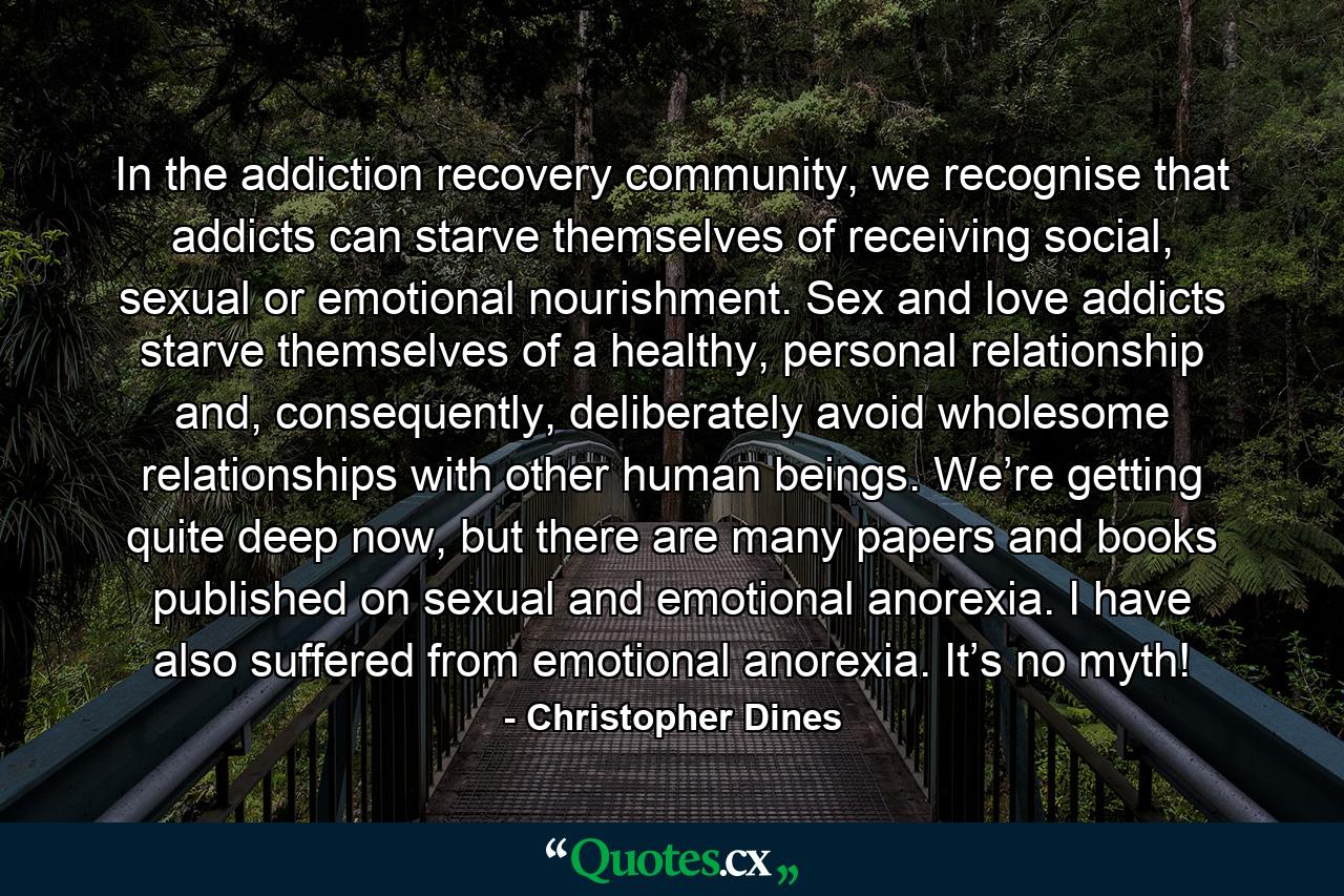 In the addiction recovery community, we recognise that addicts can starve themselves of receiving social, sexual or emotional nourishment. Sex and love addicts starve themselves of a healthy, personal relationship and, consequently, deliberately avoid wholesome relationships with other human beings. We’re getting quite deep now, but there are many papers and books published on sexual and emotional anorexia. I have also suffered from emotional anorexia. It’s no myth! - Quote by Christopher Dines