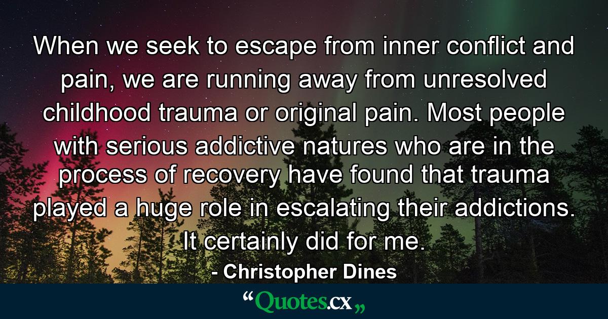 When we seek to escape from inner conflict and pain, we are running away from unresolved childhood trauma or original pain. Most people with serious addictive natures who are in the process of recovery have found that trauma played a huge role in escalating their addictions. It certainly did for me. - Quote by Christopher Dines