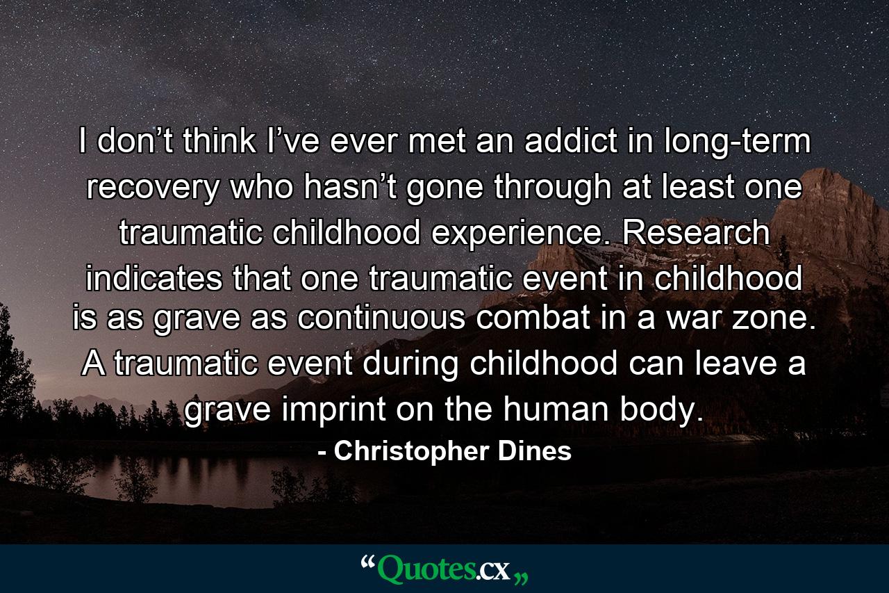 I don’t think I’ve ever met an addict in long-term recovery who hasn’t gone through at least one traumatic childhood experience. Research indicates that one traumatic event in childhood is as grave as continuous combat in a war zone. A traumatic event during childhood can leave a grave imprint on the human body. - Quote by Christopher Dines