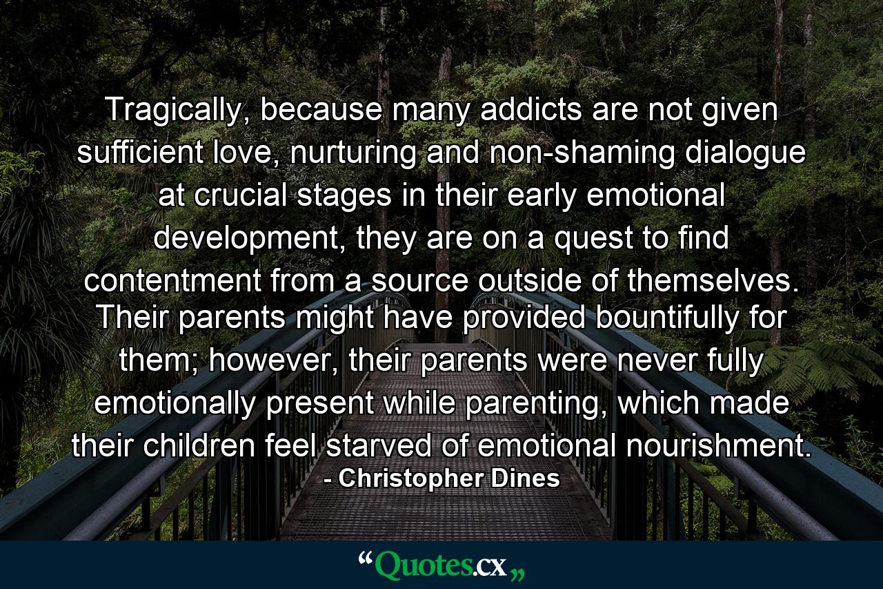 Tragically, because many addicts are not given sufficient love, nurturing and non-shaming dialogue at crucial stages in their early emotional development, they are on a quest to find contentment from a source outside of themselves. Their parents might have provided bountifully for them; however, their parents were never fully emotionally present while parenting, which made their children feel starved of emotional nourishment. - Quote by Christopher Dines