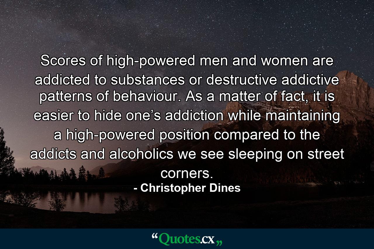 Scores of high-powered men and women are addicted to substances or destructive addictive patterns of behaviour. As a matter of fact, it is easier to hide one’s addiction while maintaining a high-powered position compared to the addicts and alcoholics we see sleeping on street corners. - Quote by Christopher Dines