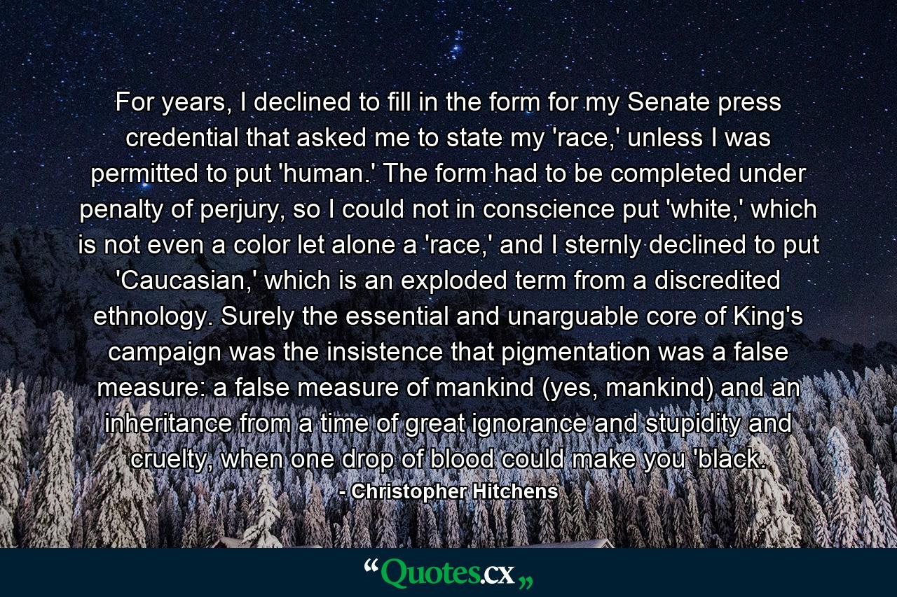 For years, I declined to fill in the form for my Senate press credential that asked me to state my 'race,' unless I was permitted to put 'human.' The form had to be completed under penalty of perjury, so I could not in conscience put 'white,' which is not even a color let alone a 'race,' and I sternly declined to put 'Caucasian,' which is an exploded term from a discredited ethnology. Surely the essential and unarguable core of King's campaign was the insistence that pigmentation was a false measure: a false measure of mankind (yes, mankind) and an inheritance from a time of great ignorance and stupidity and cruelty, when one drop of blood could make you 'black. - Quote by Christopher Hitchens