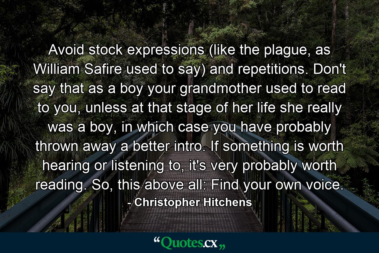 Avoid stock expressions (like the plague, as William Safire used to say) and repetitions. Don't say that as a boy your grandmother used to read to you, unless at that stage of her life she really was a boy, in which case you have probably thrown away a better intro. If something is worth hearing or listening to, it's very probably worth reading. So, this above all: Find your own voice. - Quote by Christopher Hitchens